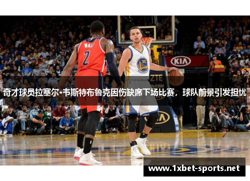奇才球员拉塞尔·韦斯特布鲁克因伤缺席下场比赛，球队前景引发担忧